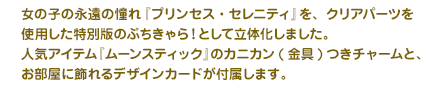 女の子の永遠の憧れ『プリンセス・セレニティ』を、クリアパーツを使用した特別版のぷちきゃら！として立体化しました。人気アイテム『ムーンスティック』のカニカン(金具)つきチャームと、お部屋に飾れるデザインカードが付属します。