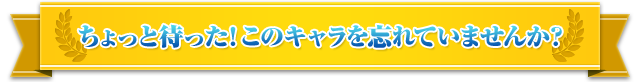 ちょっと待った！ このキャラを忘れていませんか？