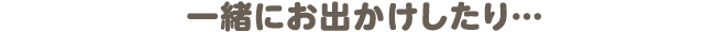 一緒にお出かけしたり…