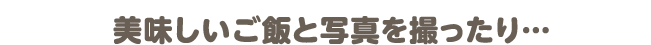 美味しいご飯と写真を撮ったり…