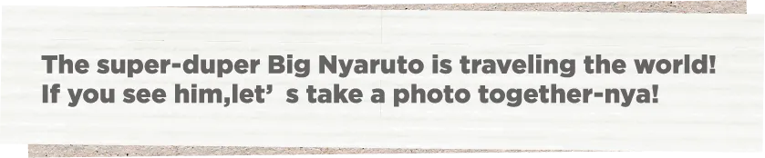 The super-duper Big Nyaruto is traveling the world! If you see him,let’s take a photo together-nya!