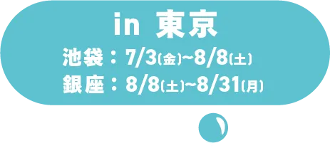 in 東京 池袋：7月3日(金)～8月8日(土)／銀座：8/8(土)～8/31(月)