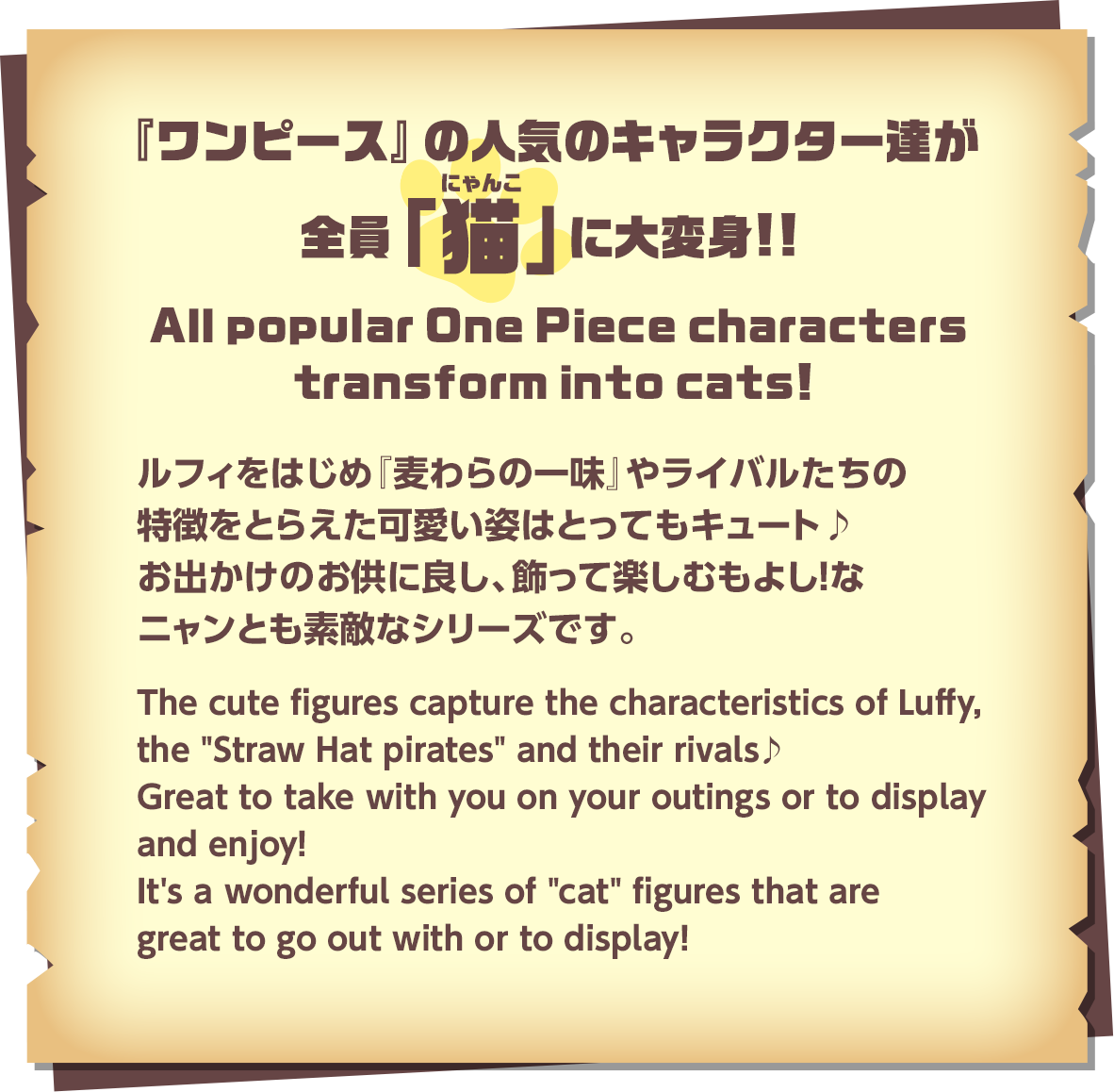 『ワンピース』の人気のキャラクター達が全員「猫」(にゃんこ)に大変身!!ルフィをはじめ『麦わらの一味』やライバルたちの特徴をとらえた可愛い姿はとってもキュート♪お出かけのお供に良し、飾って楽しむもよし！なニャンとも素敵なシリーズです。／All popular One Piece characters transform into cats!The cute figures capture the characteristics of Luffy, the 'Straw Hat pirates' and their rivals♪ Great to take with you on your outings or to display and enjoy! It's a wonderful series of 'cat' figures that are great to go out with or to display!